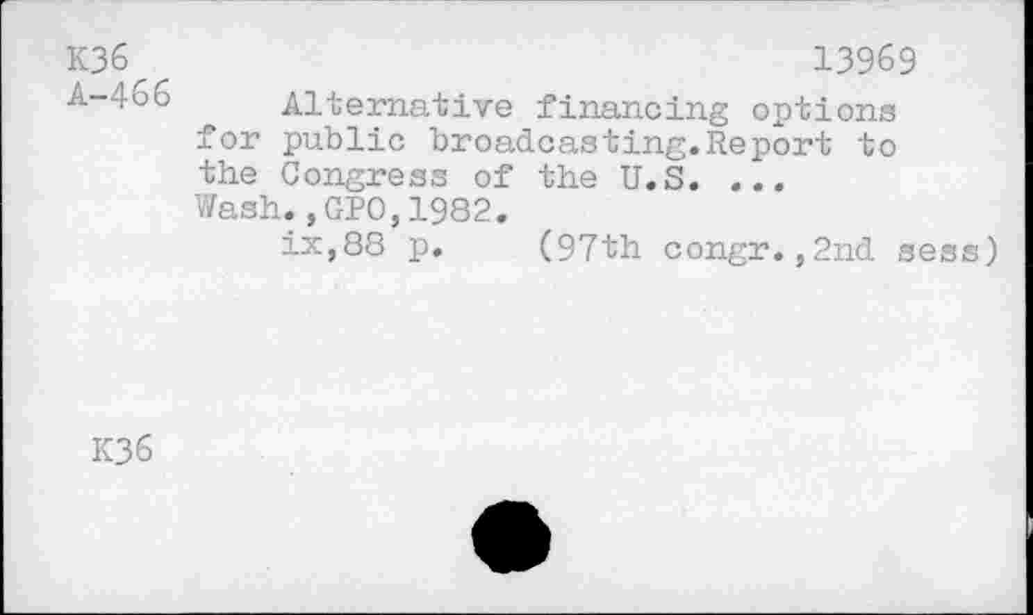 ﻿K36
A-466
13969
Alternative financing options for public broadcasting.Report to the Congress of the U.S. ... Wash.,GPO,1982.
ix,88 p. (97th congr.,2nd sess)
K36